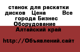 станок для раскатки дисков › Цена ­ 75 - Все города Бизнес » Оборудование   . Алтайский край